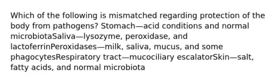 Which of the following is mismatched regarding protection of the body from pathogens? Stomach—acid conditions and normal microbiotaSaliva—lysozyme, peroxidase, and lactoferrinPeroxidases—milk, saliva, mucus, and some phagocytesRespiratory tract—mucociliary escalatorSkin—salt, fatty acids, and normal microbiota