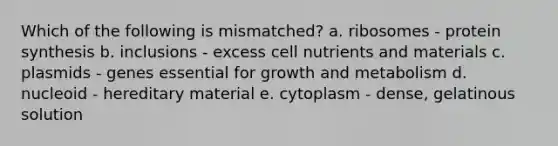 Which of the following is mismatched? a. ribosomes - protein synthesis b. inclusions - excess cell nutrients and materials c. plasmids - genes essential for growth and metabolism d. nucleoid - hereditary material e. cytoplasm - dense, gelatinous solution