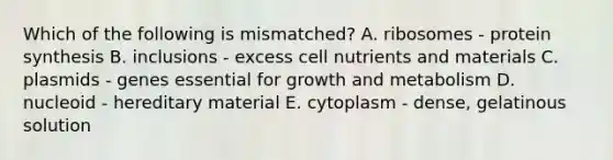 Which of the following is mismatched? A. ribosomes - protein synthesis B. inclusions - excess cell nutrients and materials C. plasmids - genes essential for growth and metabolism D. nucleoid - hereditary material E. cytoplasm - dense, gelatinous solution