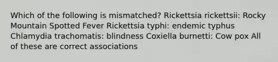 Which of the following is mismatched? Rickettsia rickettsii: Rocky Mountain Spotted Fever Rickettsia typhi: endemic typhus Chlamydia trachomatis: blindness Coxiella burnetti: Cow pox All of these are correct associations