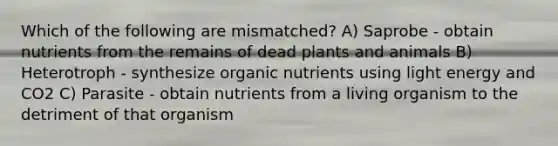 Which of the following are mismatched? A) Saprobe - obtain nutrients from the remains of dead plants and animals B) Heterotroph - synthesize organic nutrients using light energy and CO2 C) Parasite - obtain nutrients from a living organism to the detriment of that organism