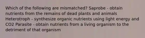 Which of the following are mismatched? Saprobe - obtain nutrients from the remains of dead plants and animals Heterotroph - synthesize organic nutrients using light energy and CO2 Parasite - obtain nutrients from a living organism to the detriment of that organism