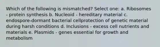 Which of the following is mismatched? Select one: a. Ribosomes - protein synthesis b. Nucleoid - hereditary material c. endospore-dormant bacterial cellprotection of genetic material during harsh conditions d. Inclusions - excess cell nutrients and materials e. Plasmids - genes essential for growth and metabolism