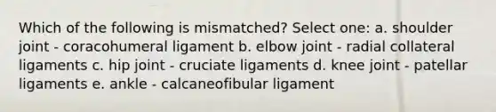 Which of the following is mismatched? Select one: a. shoulder joint - coracohumeral ligament b. elbow joint - radial collateral ligaments c. hip joint - cruciate ligaments d. knee joint - patellar ligaments e. ankle - calcaneofibular ligament