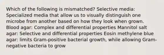 Which of the following is mismatched? Selective media: Specialized media that allow us to visually distinguish one microbe from another based on how they look when grown. Blood agar: Complex and differential properties Mannitol salt agar: Selective and differential properties Eosin methylene blue agar: limits Gram-positive bacterial growth, while allowing Gram-negative bacteria to grow