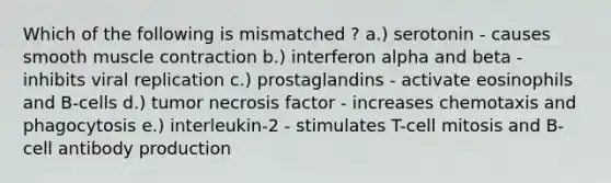 Which of the following is mismatched ? a.) serotonin - causes smooth muscle contraction b.) interferon alpha and beta - inhibits viral replication c.) prostaglandins - activate eosinophils and B-cells d.) tumor necrosis factor - increases chemotaxis and phagocytosis e.) interleukin-2 - stimulates T-cell mitosis and B-cell antibody production