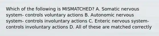 Which of the following is MISMATCHED? A. Somatic nervous system- controls voluntary actions B. Autonomic nervous system- controls involuntary actions C. Enteric nervous system- controls involuntary actions D. All of these are matched correctly