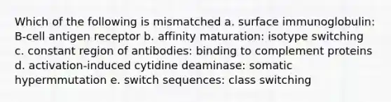 Which of the following is mismatched a. surface immunoglobulin: B-cell antigen receptor b. affinity maturation: isotype switching c. constant region of antibodies: binding to complement proteins d. activation-induced cytidine deaminase: somatic hypermmutation e. switch sequences: class switching