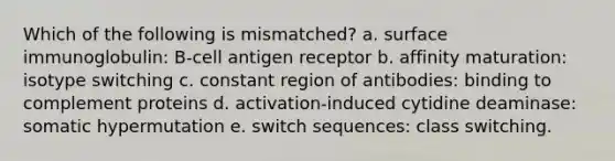 Which of the following is mismatched? a. surface immunoglobulin: B-cell antigen receptor b. affinity maturation: isotype switching c. constant region of antibodies: binding to complement proteins d. activation-induced cytidine deaminase: somatic hypermutation e. switch sequences: class switching.