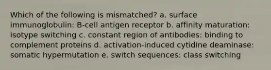 Which of the following is mismatched? a. surface immunoglobulin: B-cell antigen receptor b. affinity maturation: isotype switching c. constant region of antibodies: binding to complement proteins d. activation-induced cytidine deaminase: somatic hypermutation e. switch sequences: class switching