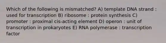 Which of the following is mismatched? A) template DNA strand : used for transcription B) ribosome : protein synthesis C) promoter : proximal cis-acting element D) operon : unit of transcription in prokaryotes E) RNA polymerase : transcription factor