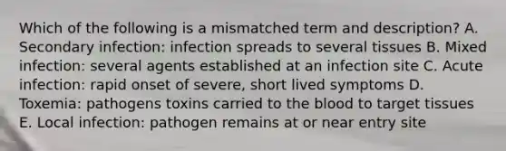 Which of the following is a mismatched term and description? A. Secondary infection: infection spreads to several tissues B. Mixed infection: several agents established at an infection site C. Acute infection: rapid onset of severe, short lived symptoms D. Toxemia: pathogens toxins carried to the blood to target tissues E. Local infection: pathogen remains at or near entry site