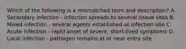 Which of the following is a mismatched term and description? A. Secondary infection - infection spreads to several tissue sites B. Mixed infection - several agents established at infection site C. Acute infection - rapid onset of severe, short-lived symptoms D. Local infection - pathogen remains at or near entry site