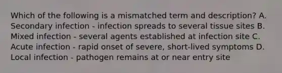 Which of the following is a mismatched term and description? A. Secondary infection - infection spreads to several tissue sites B. Mixed infection - several agents established at infection site C. Acute infection - rapid onset of severe, short-lived symptoms D. Local infection - pathogen remains at or near entry site