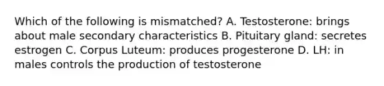 Which of the following is mismatched? A. Testosterone: brings about male secondary characteristics B. Pituitary gland: secretes estrogen C. Corpus Luteum: produces progesterone D. LH: in males controls the production of testosterone