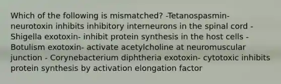 Which of the following is mismatched? -Tetanospasmin- neurotoxin inhibits inhibitory interneurons in the spinal cord - Shigella exotoxin- inhibit protein synthesis in the host cells - Botulism exotoxin- activate acetylcholine at neuromuscular junction - Corynebacterium diphtheria exotoxin- cytotoxic inhibits protein synthesis by activation elongation factor