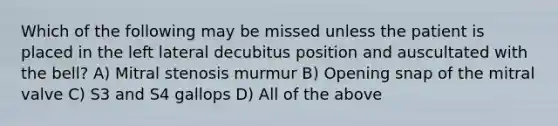 Which of the following may be missed unless the patient is placed in the left lateral decubitus position and auscultated with the bell? A) Mitral stenosis murmur B) Opening snap of the mitral valve C) S3 and S4 gallops D) All of the above