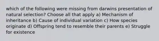 which of the following were missing from darwins presentation of natural selection? Choose all that apply a) Mechanism of inheritance b) Cause of individual variation c) How species originate d) Offspring tend to resemble their parents e) Struggle for existence