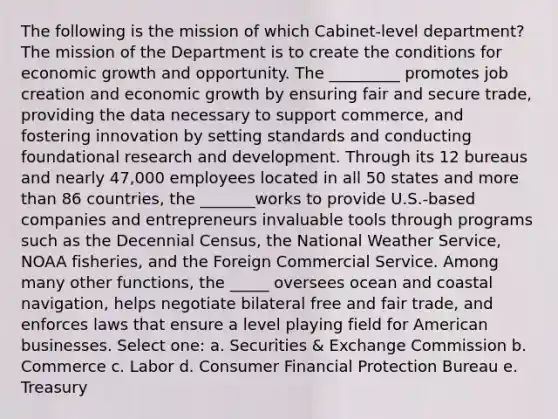 The following is the mission of which Cabinet-level department? The mission of the Department is to create the conditions for economic growth and opportunity. The _________ promotes job creation and economic growth by ensuring fair and secure trade, providing the data necessary to support commerce, and fostering innovation by setting standards and conducting foundational research and development. Through its 12 bureaus and nearly 47,000 employees located in all 50 states and more than 86 countries, the _______works to provide U.S.-based companies and entrepreneurs invaluable tools through programs such as the Decennial Census, the National Weather Service, NOAA fisheries, and the Foreign Commercial Service. Among many other functions, the _____ oversees ocean and coastal navigation, helps negotiate bilateral free and fair trade, and enforces laws that ensure a level playing field for American businesses. Select one: a. Securities & Exchange Commission b. Commerce c. Labor d. Consumer Financial Protection Bureau e. Treasury