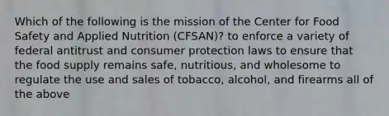 Which of the following is the mission of the Center for Food Safety and Applied Nutrition (CFSAN)? to enforce a variety of federal antitrust and consumer protection laws to ensure that the food supply remains safe, nutritious, and wholesome to regulate the use and sales of tobacco, alcohol, and firearms all of the above