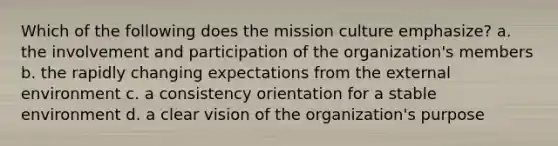 Which of the following does the mission culture emphasize? a. the involvement and participation of the organization's members b. the rapidly changing expectations from the external environment c. a consistency orientation for a stable environment d. a clear vision of the organization's purpose