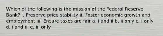 Which of the following is the mission of the Federal Reserve Bank? i. Preserve price stability ii. Foster economic growth and employment iii. Ensure taxes are fair a. i and ii b. ii only c. i only d. i and iii e. iii only