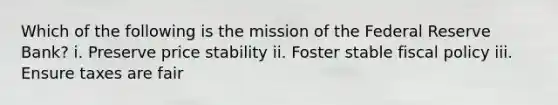 Which of the following is the mission of the Federal Reserve Bank? i. Preserve price stability ii. Foster stable <a href='https://www.questionai.com/knowledge/kPTgdbKdvz-fiscal-policy' class='anchor-knowledge'>fiscal policy</a> iii. Ensure taxes are fair