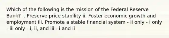 Which of the following is the mission of the Federal Reserve Bank? i. Preserve price stability ii. Foster economic growth and employment iii. Promote a stable financial system - ii only - i only - iii only - i, ii, and iii - i and ii