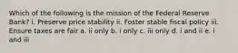 Which of the following is the mission of the Federal Reserve Bank? i. Preserve price stability ii. Foster stable fiscal policy iii. Ensure taxes are fair a. ii only b. i only c. iii only d. i and ii e. i and iii