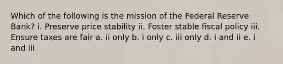 Which of the following is the mission of the Federal Reserve Bank? i. Preserve price stability ii. Foster stable fiscal policy iii. Ensure taxes are fair a. ii only b. i only c. iii only d. i and ii e. i and iii