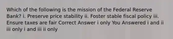 Which of the following is the mission of the Federal Reserve Bank? i. Preserve price stability ii. Foster stable fiscal policy iii. Ensure taxes are fair Correct Answer i only You Answered i and ii iii only i and iii ii only