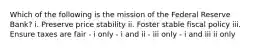 Which of the following is the mission of the Federal Reserve Bank? i. Preserve price stability ii. Foster stable fiscal policy iii. Ensure taxes are fair - i only - i and ii - iii only - i and iii ii only