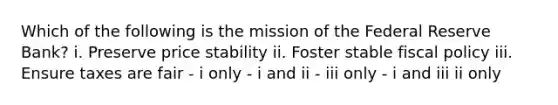 Which of the following is the mission of the Federal Reserve Bank? i. Preserve price stability ii. Foster stable fiscal policy iii. Ensure taxes are fair - i only - i and ii - iii only - i and iii ii only