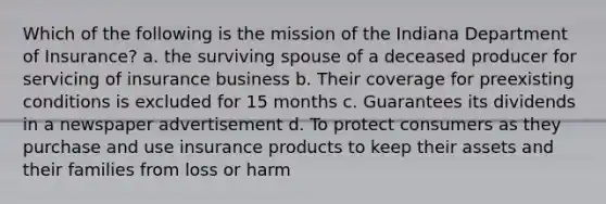 Which of the following is the mission of the Indiana Department of Insurance? a. the surviving spouse of a deceased producer for servicing of insurance business b. Their coverage for preexisting conditions is excluded for 15 months c. Guarantees its dividends in a newspaper advertisement d. To protect consumers as they purchase and use insurance products to keep their assets and their families from loss or harm