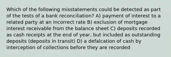 Which of the following misstatements could be detected as part of the tests of a bank reconciliation? A) payment of interest to a related party at an incorrect rate B) exclusion of mortgage interest receivable from the balance sheet C) deposits recorded as cash receipts at the end of year, but included as outstanding deposits (deposits in transit) D) a defalcation of cash by interception of collections before they are recorded