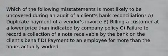 Which of the following misstatements is most likely to be uncovered during an audit of a client's bank reconciliation? A) Duplicate payment of a vendor's invoice B) Billing a customer at a lower price than indicated by company policy C) Failure to record a collection of a note receivable by the bank on the client's behalf D) Payment to an employee for more than the hours actually worked