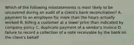 Which of the following misstatements is most likely to be uncovered during an audit of a​ client's bank​ reconciliation? A. payment to an employee for more than the hours actually worked B. billing a customer at a lower price than indicated by company policy C. duplicate payment of a​ vendor's invoice D. failure to record a collection of a note receivable by the bank on the​ client's behalf