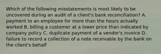 Which of the following misstatements is most likely to be uncovered during an audit of a​ client's bank​ reconciliation? A. payment to an employee for more than the hours actually worked B. billing a customer at a lower price than indicated by company policy C. duplicate payment of a​ vendor's invoice D. failure to record a collection of a note receivable by the bank on the​ client's behalf