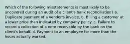 Which of the following misstatements is most likely to be uncovered during an audit of a client's bank reconciliation? a. Duplicate payment of a vendor's invoice. b. Billing a customer at a lower price than indicated by company policy. c. Failure to record a collection of a note receivable by the bank on the client's behalf. d. Payment to an employee for more than the hours actually worked.