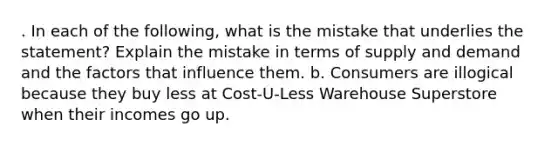 . In each of the following, what is the mistake that underlies the statement? Explain the mistake in terms of supply and demand and the factors that influence them. b. Consumers are illogical because they buy less at Cost-U-Less Warehouse Superstore when their incomes go up.