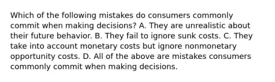 Which of the following mistakes do consumers commonly commit when making decisions? A. They are unrealistic about their future behavior. B. They fail to ignore sunk costs. C. They take into account monetary costs but ignore nonmonetary opportunity costs. D. All of the above are mistakes consumers commonly commit when making decisions.