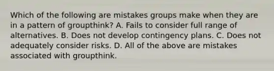 Which of the following are mistakes groups make when they are in a pattern of groupthink? A. Fails to consider full range of alternatives. B. Does not develop contingency plans. C. Does not adequately consider risks. D. All of the above are mistakes associated with groupthink.