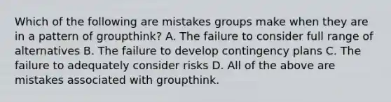 Which of the following are mistakes groups make when they are in a pattern of groupthink? A. The failure to consider full range of alternatives B. The failure to develop contingency plans C. The failure to adequately consider risks D. All of the above are mistakes associated with groupthink.