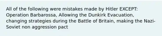 All of the following were mistakes made by Hitler EXCEPT: Operation Barbarossa, Allowing the Dunkirk Evacuation, changing strategies during the Battle of Britain, making the Nazi-Soviet non aggression pact