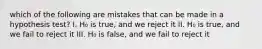 which of the following are mistakes that can be made in a hypothesis test? I. H₀ is true, and we reject it II. H₀ is true, and we fail to reject it III. H₀ is false, and we fail to reject it