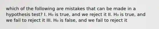 which of the following are mistakes that can be made in a hypothesis test? I. H₀ is true, and we reject it II. H₀ is true, and we fail to reject it III. H₀ is false, and we fail to reject it