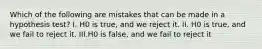 Which of the following are mistakes that can be made in a hypothesis​ test? I. H0 is​ true, and we reject it. II. H0 is​ true, and we fail to reject it. III.H0 is​ false, and we fail to reject it