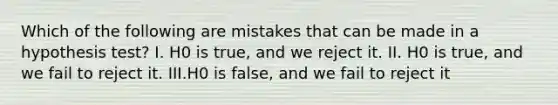 Which of the following are mistakes that can be made in a hypothesis​ test? I. H0 is​ true, and we reject it. II. H0 is​ true, and we fail to reject it. III.H0 is​ false, and we fail to reject it