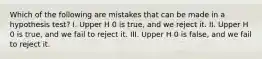 Which of the following are mistakes that can be made in a hypothesis​ test? I. Upper H 0 is​ true, and we reject it. II. Upper H 0 is​ true, and we fail to reject it. III. Upper H 0 is​ false, and we fail to reject it.