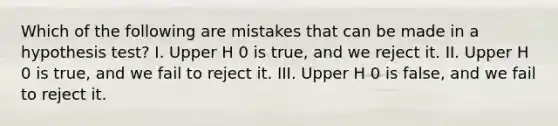 Which of the following are mistakes that can be made in a hypothesis​ test? I. Upper H 0 is​ true, and we reject it. II. Upper H 0 is​ true, and we fail to reject it. III. Upper H 0 is​ false, and we fail to reject it.